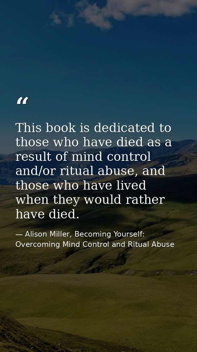 This book is dedicated to those who have died as a result of mind control and/or ritual abuse, and those who have lived  — Alison Miller, Becoming Yourself: Overcoming Mind Control and Ritual Abuse