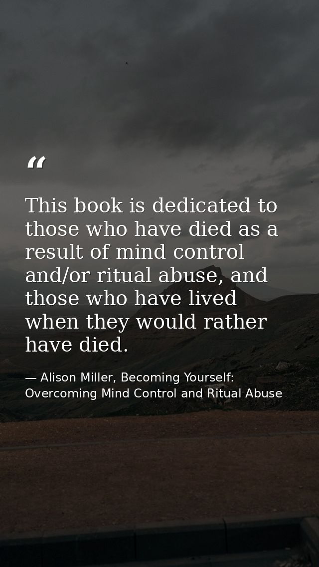 This book is dedicated to those who have died as a result of mind control and/or ritual abuse, and those who have lived  — Alison Miller, Becoming Yourself: Overcoming Mind Control and Ritual Abuse