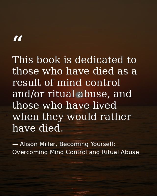This book is dedicated to those who have died as a result of mind control and/or ritual abuse, and those who have lived  — Alison Miller, Becoming Yourself: Overcoming Mind Control and Ritual Abuse