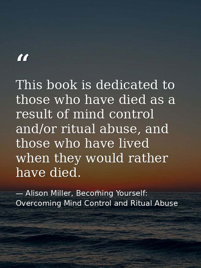 This book is dedicated to those who have died as a result of mind control and/or ritual abuse, and those who have lived  — Alison Miller, Becoming Yourself: Overcoming Mind Control and Ritual Abuse
