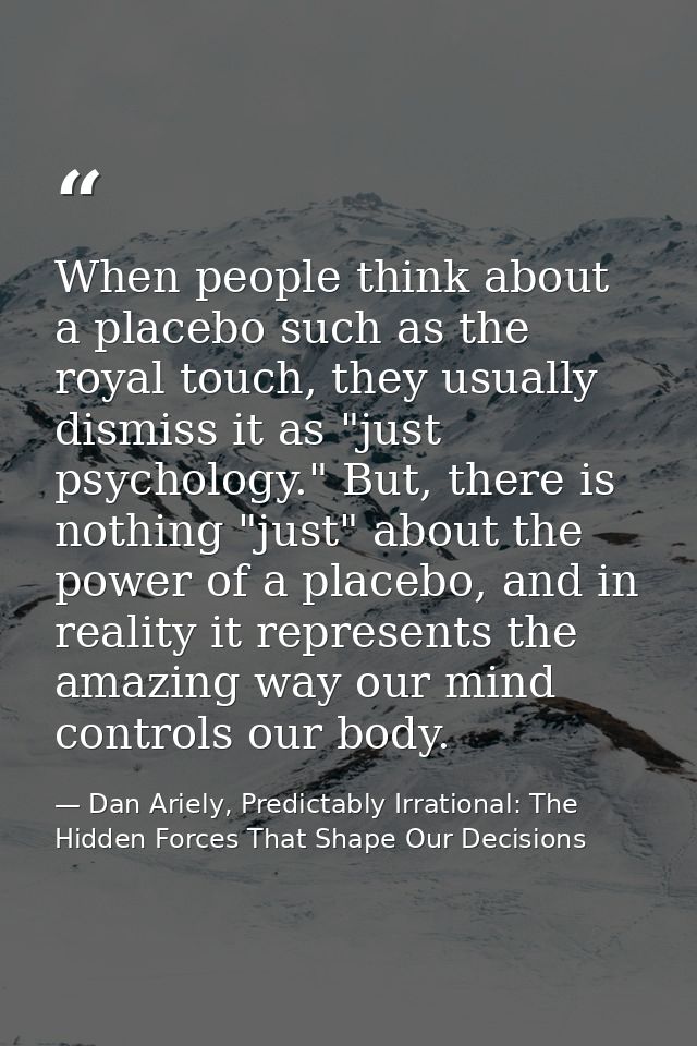 When people think about a placebo such as the royal touch, they usually dismiss it as "just psychology." But, there is n — Dan Ariely, Predictably Irrational: The Hidden Forces That Shape Our Decisions