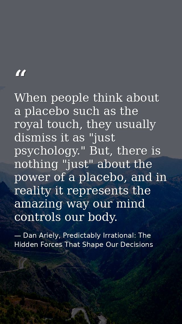 When people think about a placebo such as the royal touch, they usually dismiss it as "just psychology." But, there is n — Dan Ariely, Predictably Irrational: The Hidden Forces That Shape Our Decisions