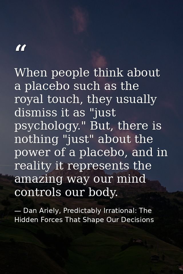 When people think about a placebo such as the royal touch, they usually dismiss it as "just psychology." But, there is n — Dan Ariely, Predictably Irrational: The Hidden Forces That Shape Our Decisions