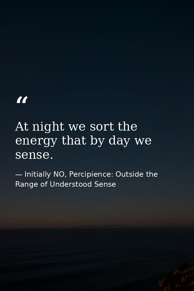 At night we sort the energy that by day we sense. — Initially NO, Percipience: Outside the Range of Understood Sense