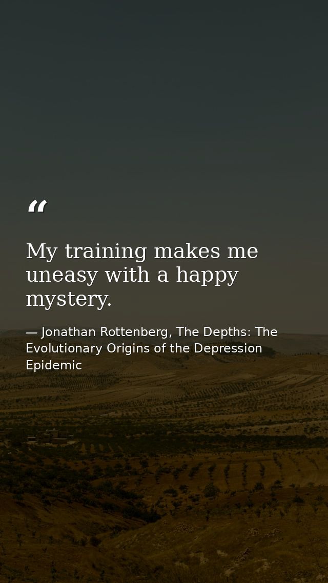 My training makes me uneasy with a happy mystery. — Jonathan Rottenberg, The Depths: The Evolutionary Origins of the Depression Epidemic