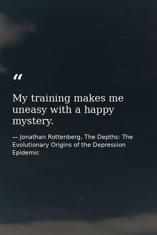 My training makes me uneasy with a happy mystery. — Jonathan Rottenberg, The Depths: The Evolutionary Origins of the Depression Epidemic