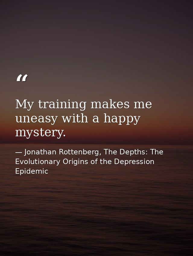 My training makes me uneasy with a happy mystery. — Jonathan Rottenberg, The Depths: The Evolutionary Origins of the Depression Epidemic