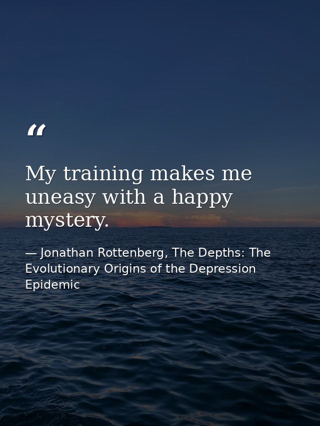 My training makes me uneasy with a happy mystery. — Jonathan Rottenberg, The Depths: The Evolutionary Origins of the Depression Epidemic