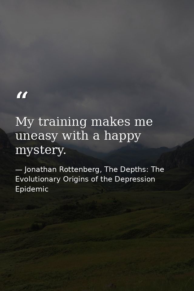 My training makes me uneasy with a happy mystery. — Jonathan Rottenberg, The Depths: The Evolutionary Origins of the Depression Epidemic