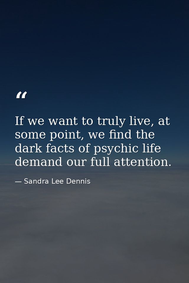 If we want to truly live, at some point, we find the dark facts of psychic life demand our full attention. — Sandra Lee Dennis