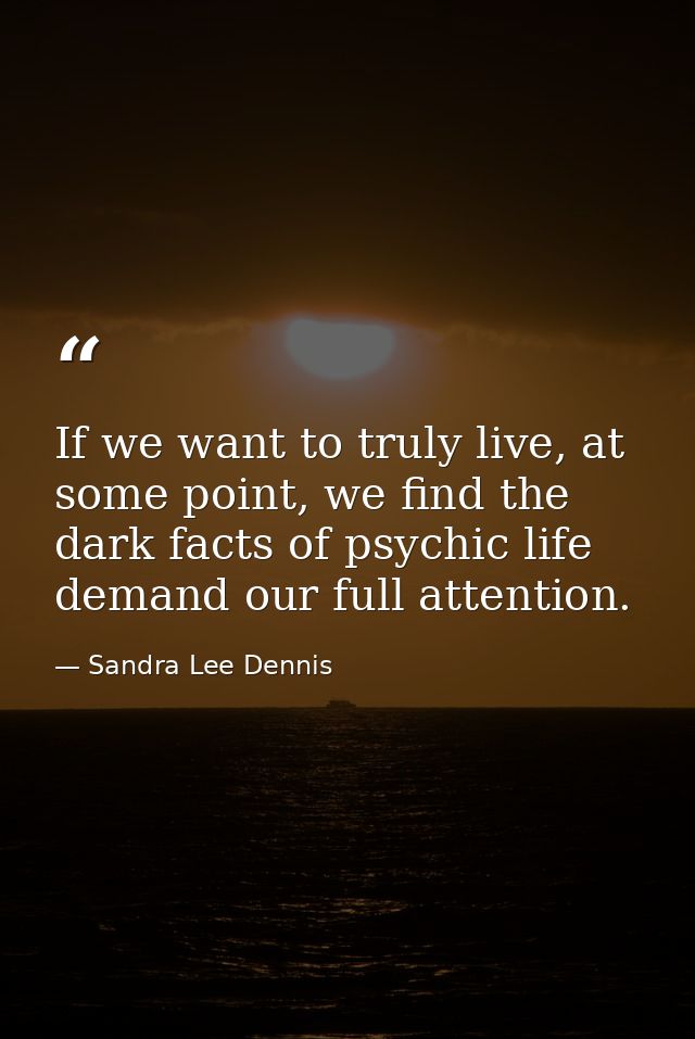If we want to truly live, at some point, we find the dark facts of psychic life demand our full attention. — Sandra Lee Dennis