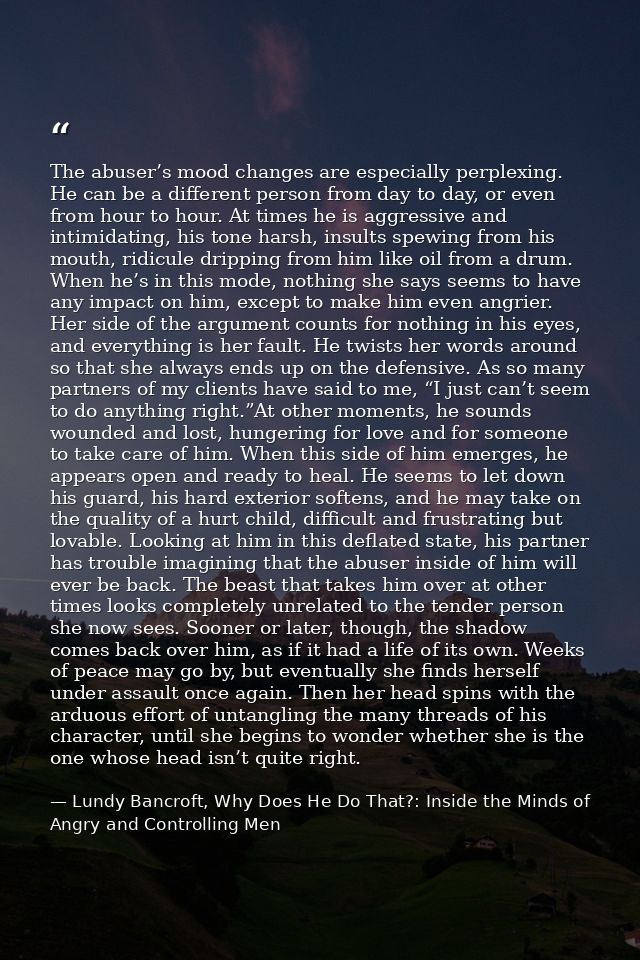 The abuser’s mood changes are especially perplexing. He can be a different person from day to day, or even from hour to  — Lundy Bancroft, Why Does He Do That?: Inside the Minds of Angry and Controlling Men