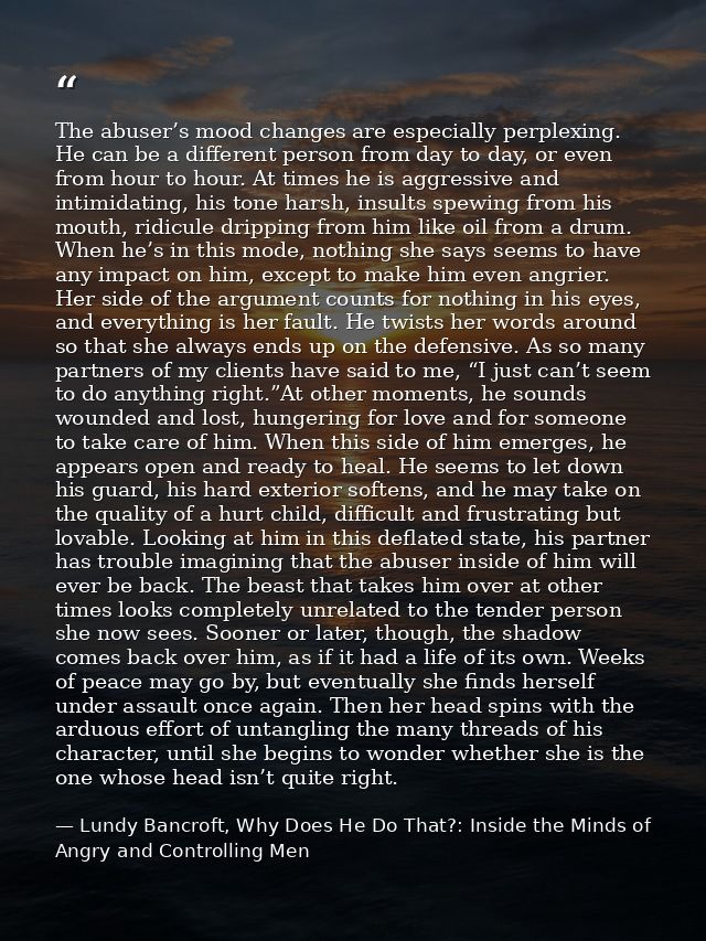 The abuser’s mood changes are especially perplexing. He can be a different person from day to day, or even from hour to  — Lundy Bancroft, Why Does He Do That?: Inside the Minds of Angry and Controlling Men
