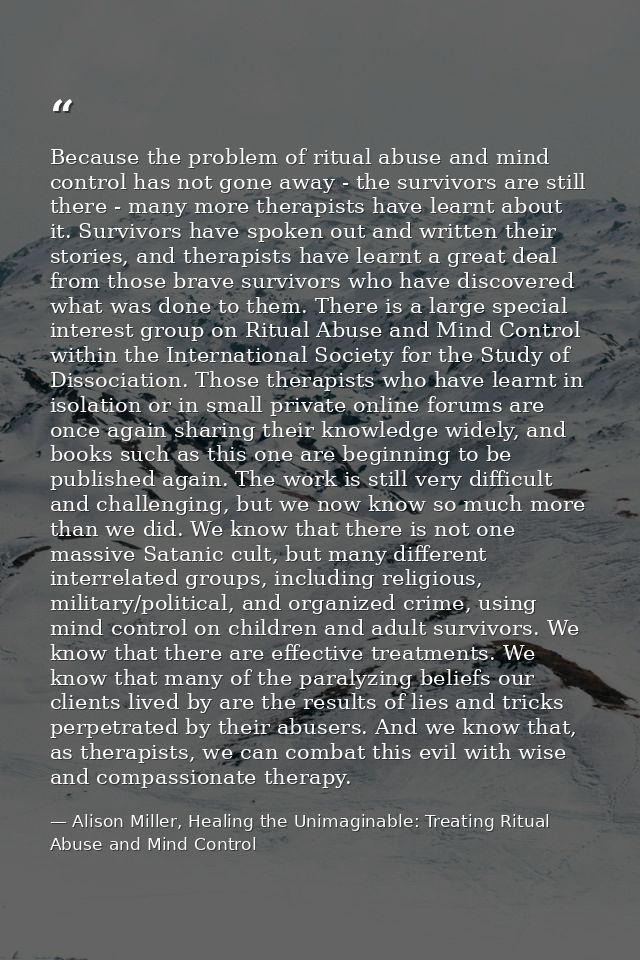 Because the problem of ritual abuse and mind control has not gone away - the survivors are still there - many more thera — Alison Miller, Healing the Unimaginable: Treating Ritual Abuse and Mind Control