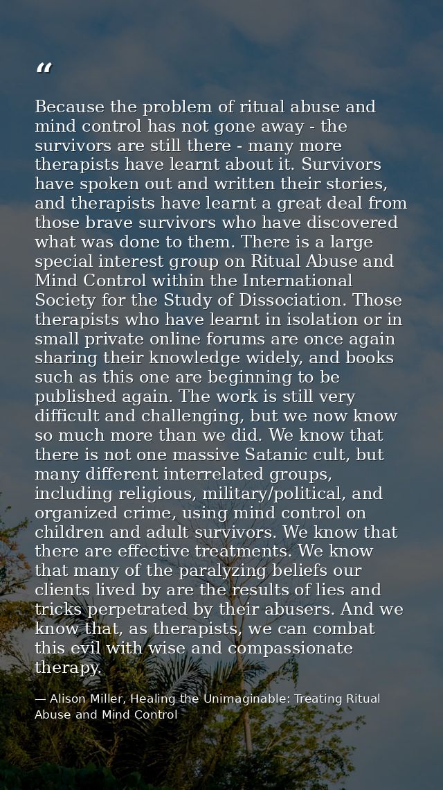 Because the problem of ritual abuse and mind control has not gone away - the survivors are still there - many more thera — Alison Miller, Healing the Unimaginable: Treating Ritual Abuse and Mind Control