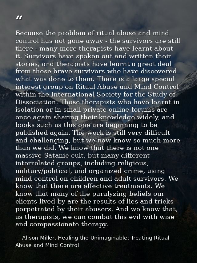 Because the problem of ritual abuse and mind control has not gone away - the survivors are still there - many more thera — Alison Miller, Healing the Unimaginable: Treating Ritual Abuse and Mind Control