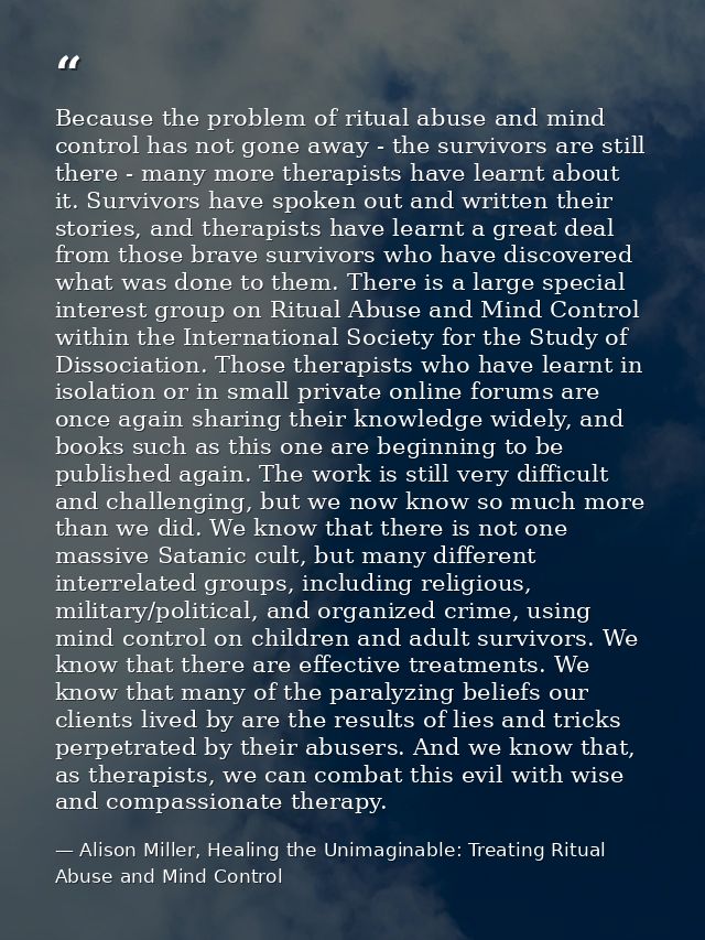 Because the problem of ritual abuse and mind control has not gone away - the survivors are still there - many more thera — Alison Miller, Healing the Unimaginable: Treating Ritual Abuse and Mind Control