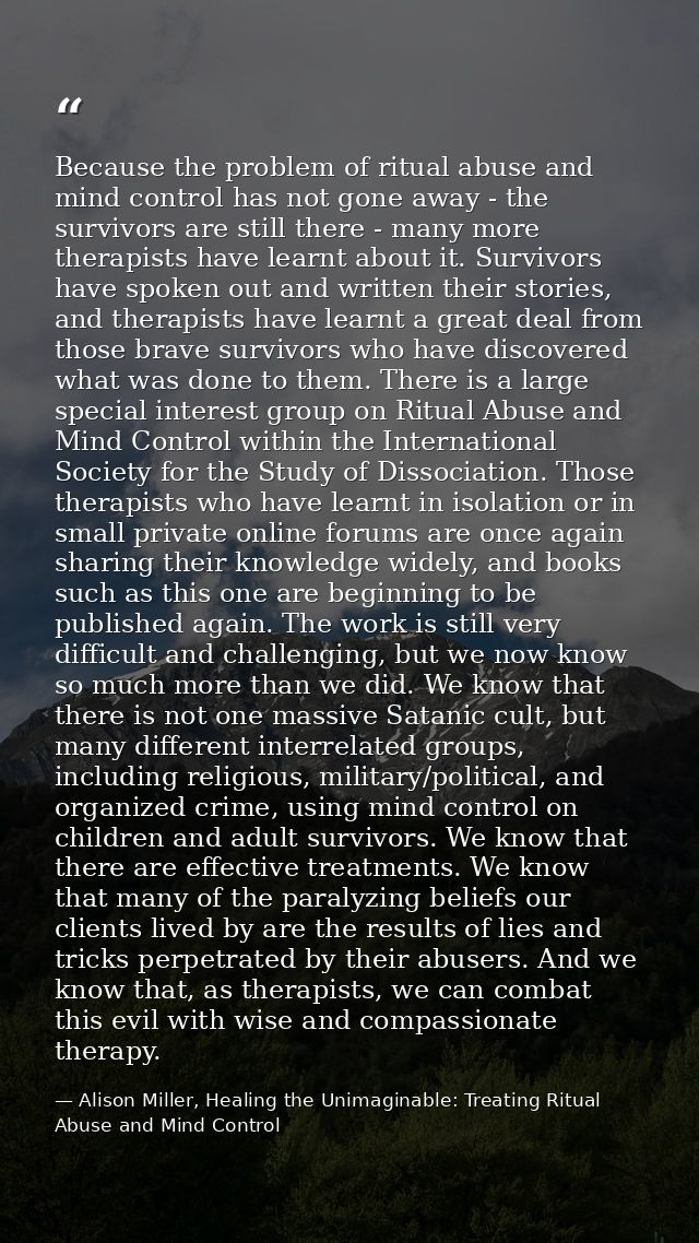 Because the problem of ritual abuse and mind control has not gone away - the survivors are still there - many more thera — Alison Miller, Healing the Unimaginable: Treating Ritual Abuse and Mind Control