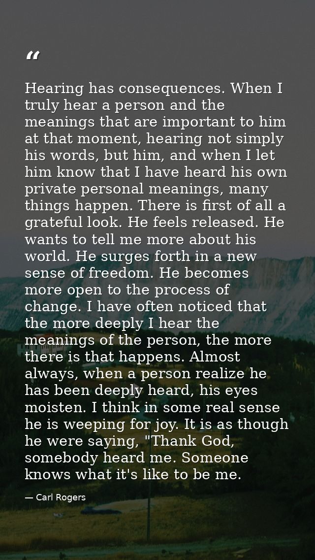 Hearing has consequences. When I truly hear a person and the meanings that are important to him at that moment, hearing  — Carl Rogers