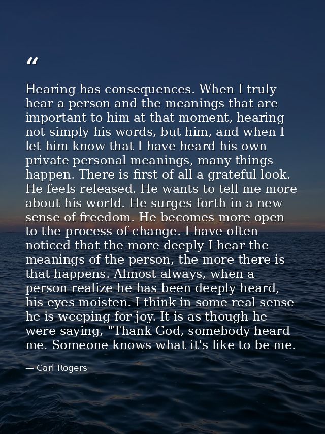 Hearing has consequences. When I truly hear a person and the meanings that are important to him at that moment, hearing  — Carl Rogers