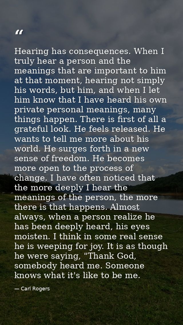 Hearing has consequences. When I truly hear a person and the meanings that are important to him at that moment, hearing  — Carl Rogers