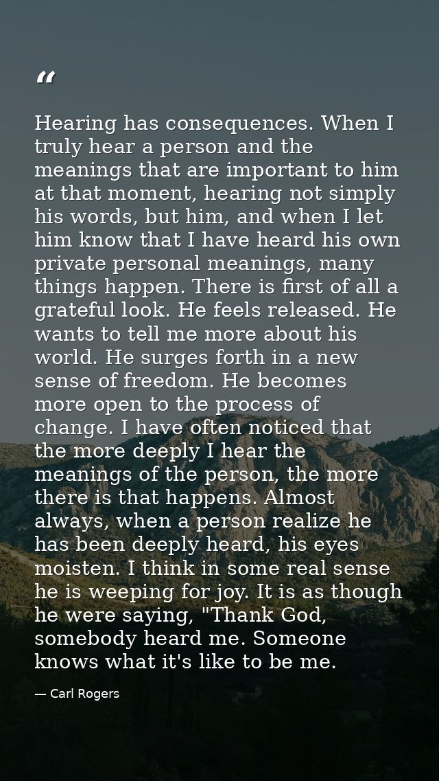 Hearing has consequences. When I truly hear a person and the meanings that are important to him at that moment, hearing  — Carl Rogers