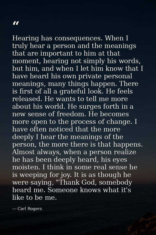 Hearing has consequences. When I truly hear a person and the meanings that are important to him at that moment, hearing  — Carl Rogers