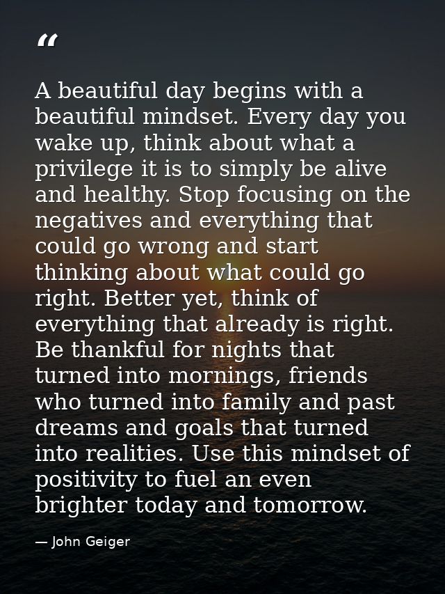 A beautiful day begins with a beautiful mindset. Every day you wake up, think about what a privilege it is to simply be  — John Geiger