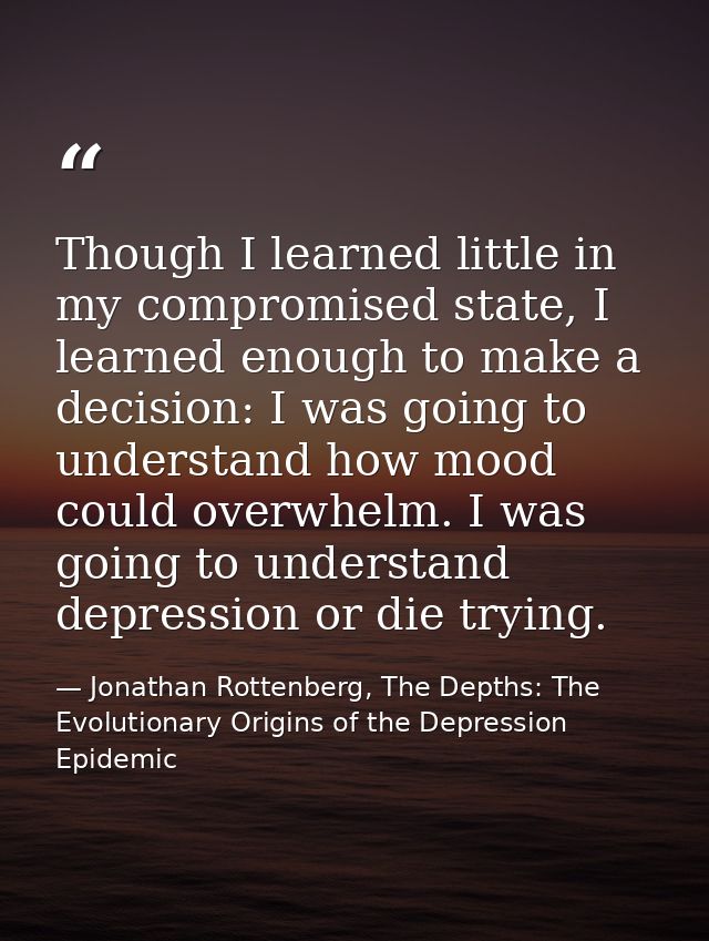 Though I learned little in my compromised state, I learned enough to make a decision: I was going to understand how mood — Jonathan Rottenberg, The Depths: The Evolutionary Origins of the Depression Epidemic