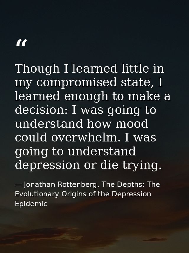 Though I learned little in my compromised state, I learned enough to make a decision: I was going to understand how mood — Jonathan Rottenberg, The Depths: The Evolutionary Origins of the Depression Epidemic