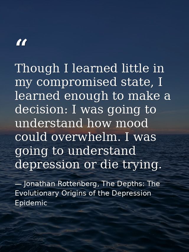 Though I learned little in my compromised state, I learned enough to make a decision: I was going to understand how mood — Jonathan Rottenberg, The Depths: The Evolutionary Origins of the Depression Epidemic