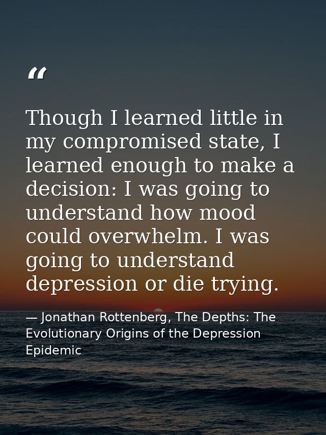 Though I learned little in my compromised state, I learned enough to make a decision: I was going to understand how mood — Jonathan Rottenberg, The Depths: The Evolutionary Origins of the Depression Epidemic