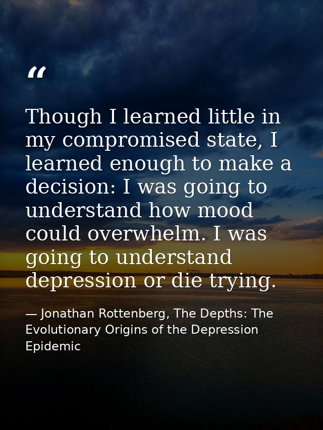 Though I learned little in my compromised state, I learned enough to make a decision: I was going to understand how mood — Jonathan Rottenberg, The Depths: The Evolutionary Origins of the Depression Epidemic