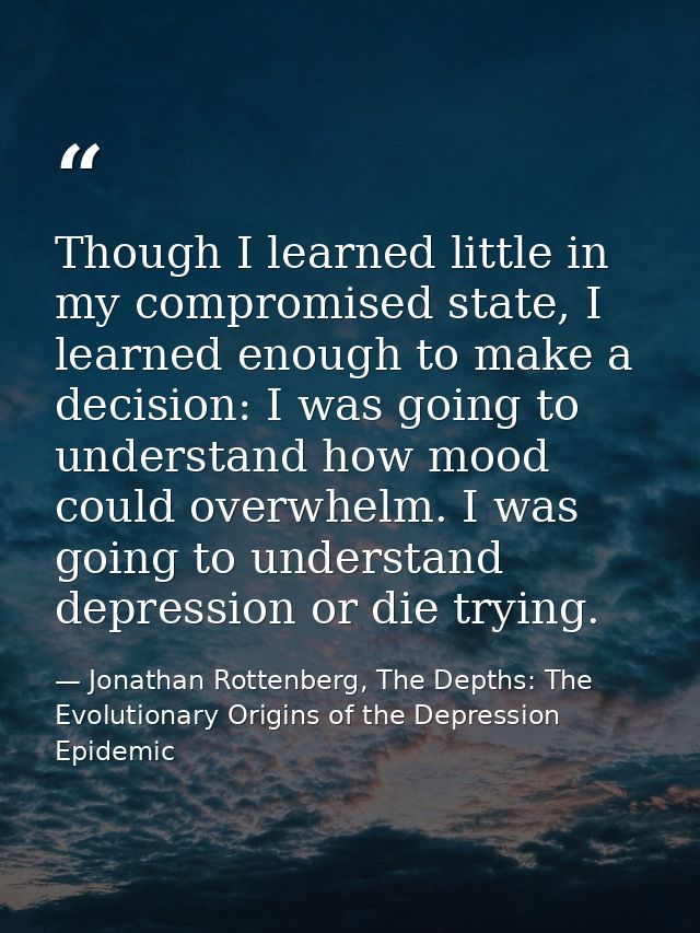 Though I learned little in my compromised state, I learned enough to make a decision: I was going to understand how mood — Jonathan Rottenberg, The Depths: The Evolutionary Origins of the Depression Epidemic