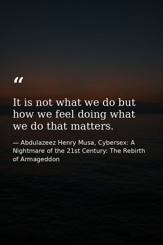 It is not what we do but how we feel doing what we do that matters. — Abdulazeez Henry Musa, Cybersex: A Nightmare of the 21st Century: The Rebirth of Armageddon