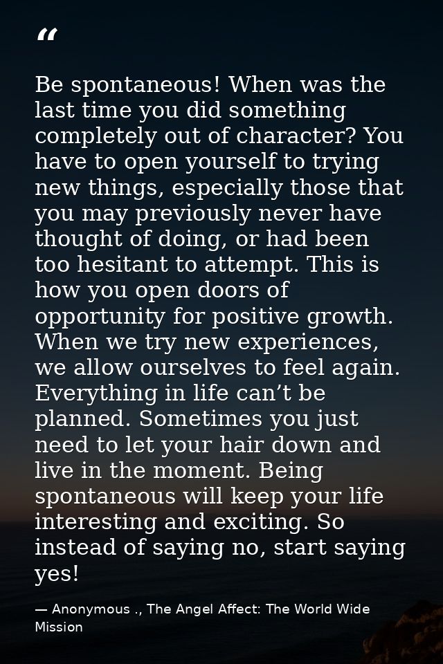 Be spontaneous! When was the last time you did something completely out of character? You have to open yourself to tryin — Anonymous ., The Angel Affect: The World Wide Mission