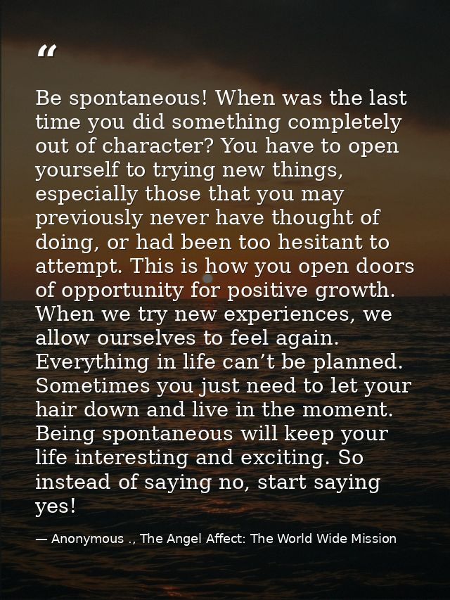 Be spontaneous! When was the last time you did something completely out of character? You have to open yourself to tryin — Anonymous ., The Angel Affect: The World Wide Mission