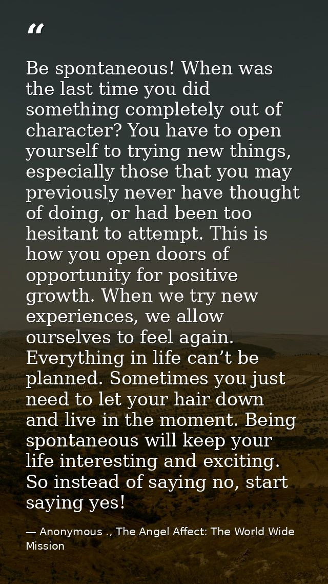 Be spontaneous! When was the last time you did something completely out of character? You have to open yourself to tryin — Anonymous ., The Angel Affect: The World Wide Mission