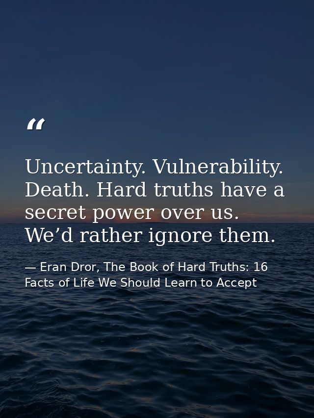 Uncertainty. Vulnerability. Death. Hard truths have a secret power over us. We’d rather ignore them. — Eran Dror, The Book of Hard Truths: 16 Facts of Life We Should Learn to Accept