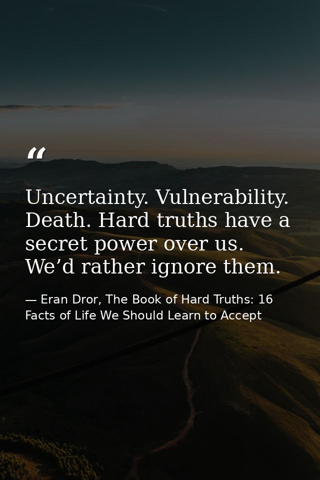 Uncertainty. Vulnerability. Death. Hard truths have a secret power over us. We’d rather ignore them. — Eran Dror, The Book of Hard Truths: 16 Facts of Life We Should Learn to Accept