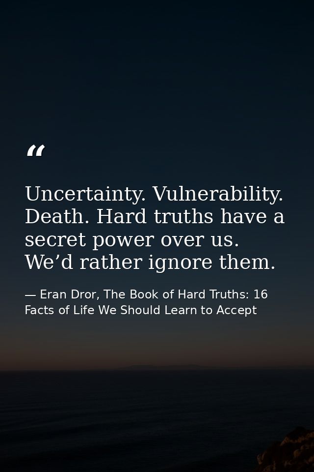 Uncertainty. Vulnerability. Death. Hard truths have a secret power over us. We’d rather ignore them. — Eran Dror, The Book of Hard Truths: 16 Facts of Life We Should Learn to Accept