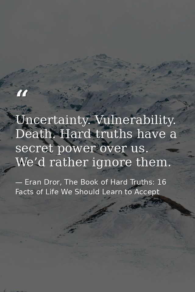 Uncertainty. Vulnerability. Death. Hard truths have a secret power over us. We’d rather ignore them. — Eran Dror, The Book of Hard Truths: 16 Facts of Life We Should Learn to Accept