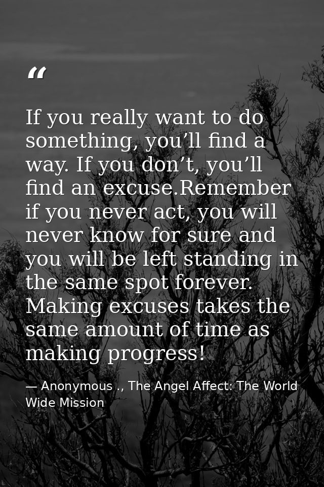 If you really want to do something, you’ll find a way. If you don’t, you’ll find an excuse.Remember if you never act, yo — Anonymous ., The Angel Affect: The World Wide Mission