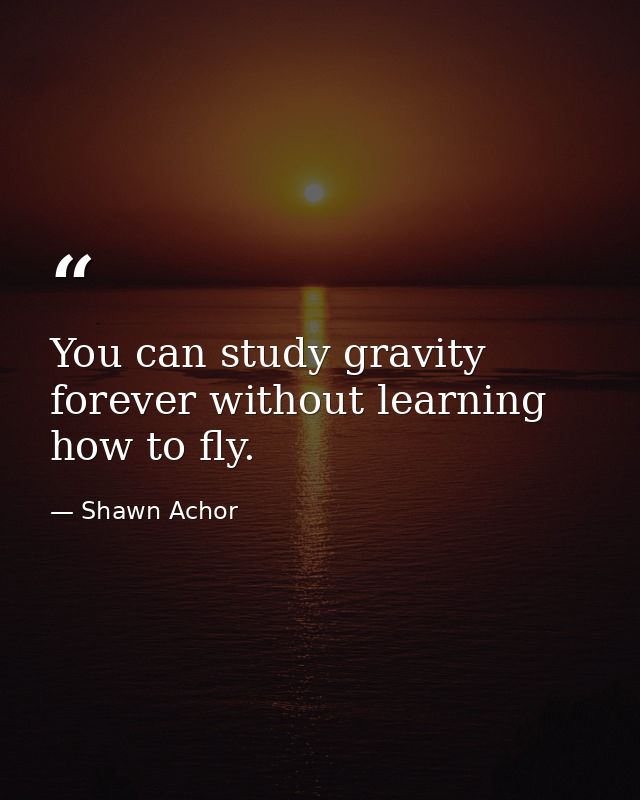 You can study gravity forever without learning how to fly. — Shawn Achor