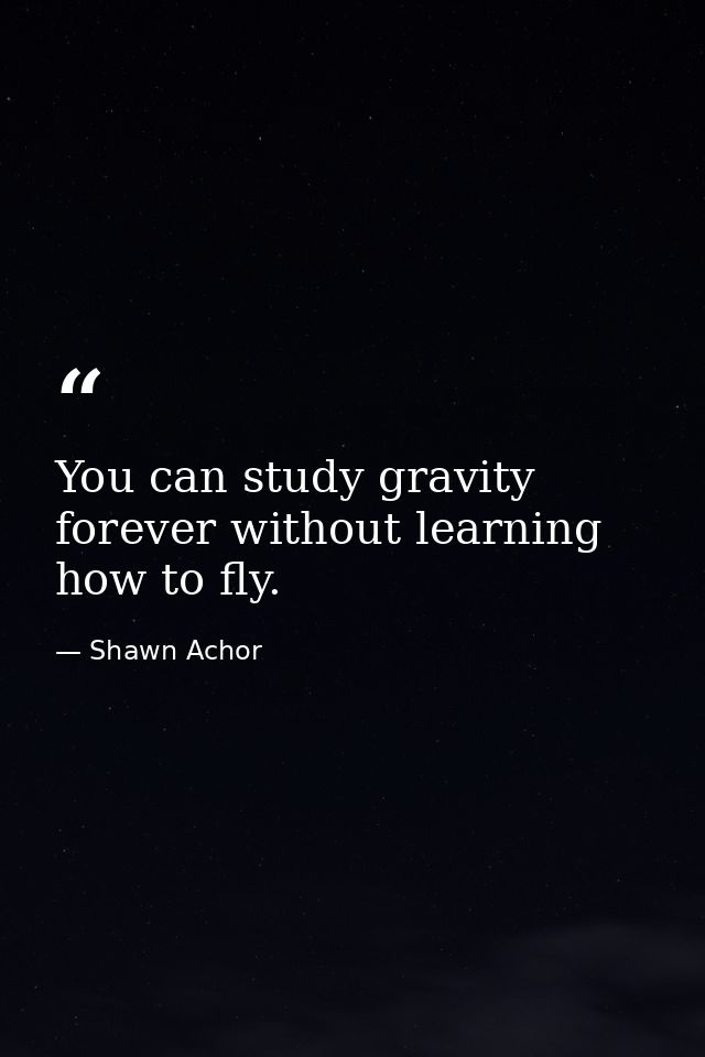 You can study gravity forever without learning how to fly. — Shawn Achor