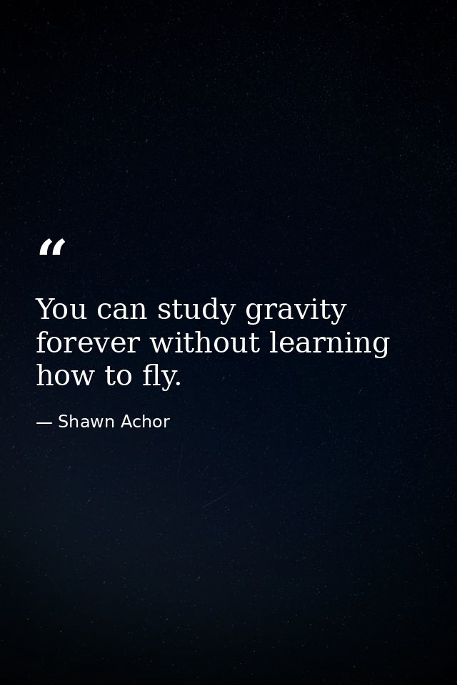 You can study gravity forever without learning how to fly. — Shawn Achor