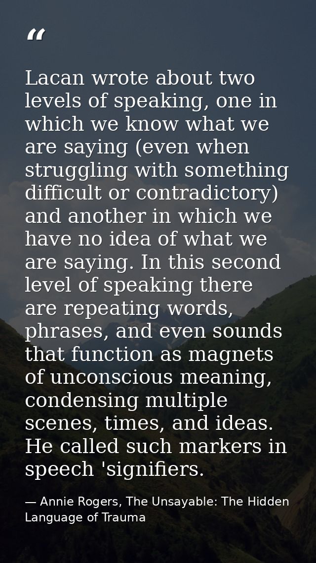 Lacan wrote about two levels of speaking, one in which we know what we are saying (even when struggling with something d — Annie Rogers, The Unsayable: The Hidden Language of Trauma