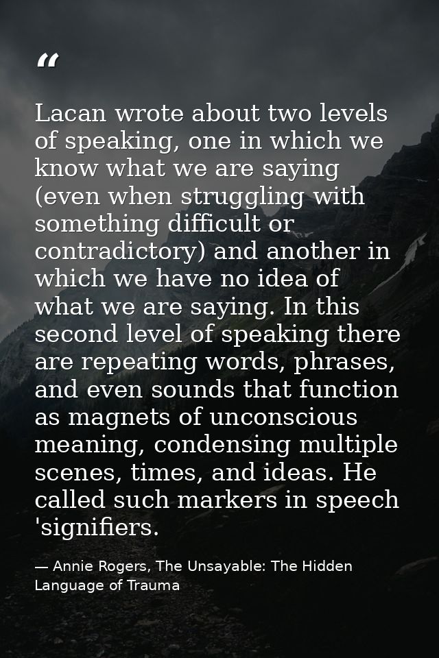 Lacan wrote about two levels of speaking, one in which we know what we are saying (even when struggling with something d — Annie Rogers, The Unsayable: The Hidden Language of Trauma