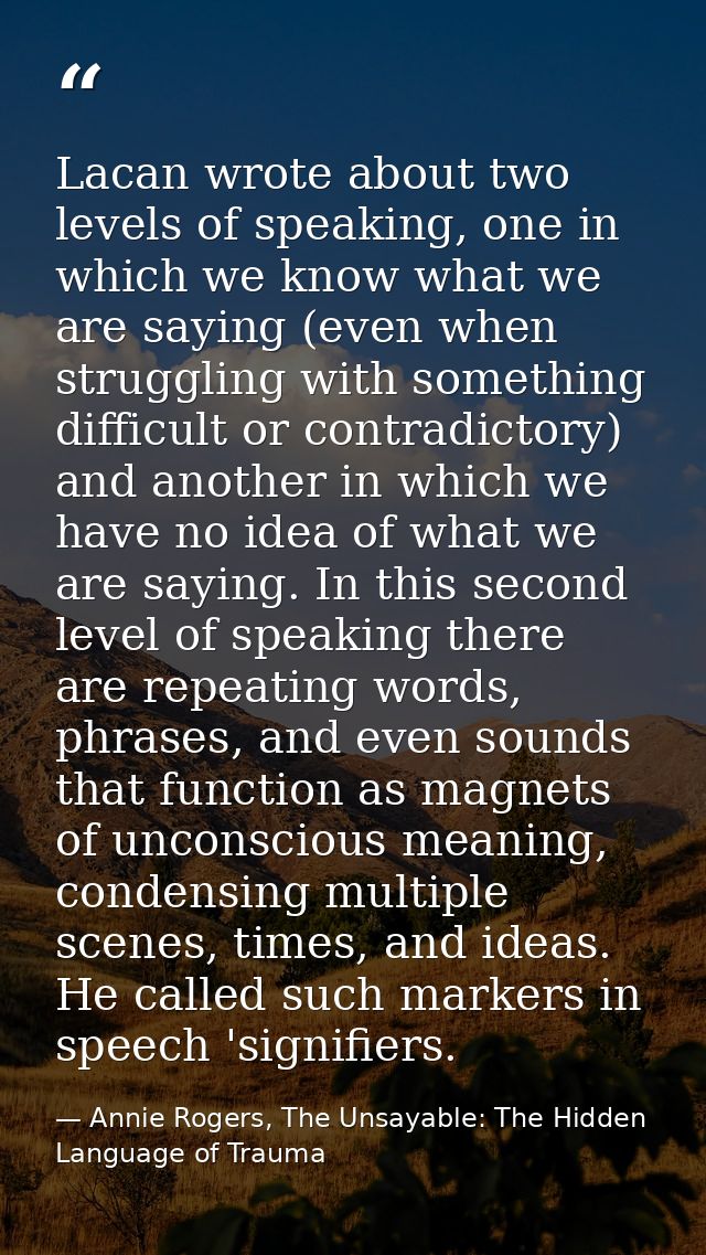 Lacan wrote about two levels of speaking, one in which we know what we are saying (even when struggling with something d — Annie Rogers, The Unsayable: The Hidden Language of Trauma