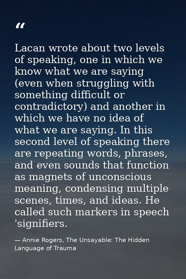 Lacan wrote about two levels of speaking, one in which we know what we are saying (even when struggling with something d — Annie Rogers, The Unsayable: The Hidden Language of Trauma